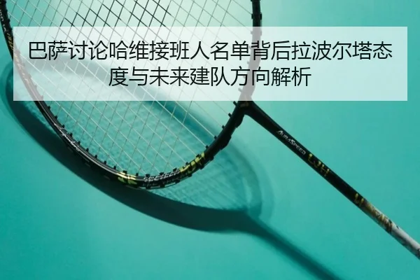 巴萨讨论哈维接班人名单背后拉波尔塔态度与未来建队方向解析