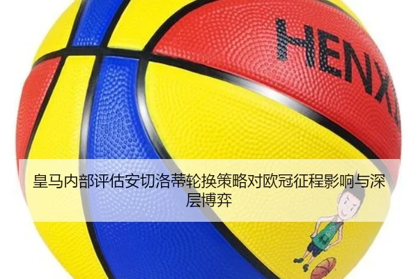 皇马内部评估安切洛蒂轮换策略对欧冠征程影响与深层博弈