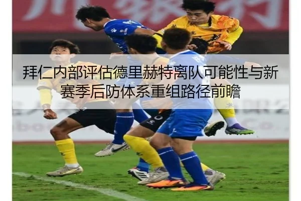 拜仁内部评估德里赫特离队可能性与新赛季后防体系重组路径前瞻