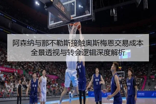 阿森纳与那不勒斯接触奥斯梅恩交易成本全景透视与转会逻辑深度解析