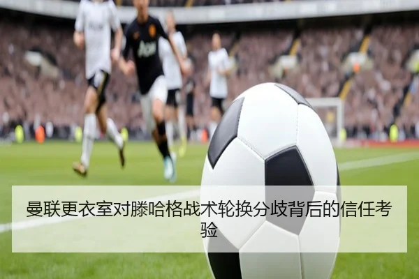曼联更衣室对滕哈格战术轮换分歧背后的信任考验