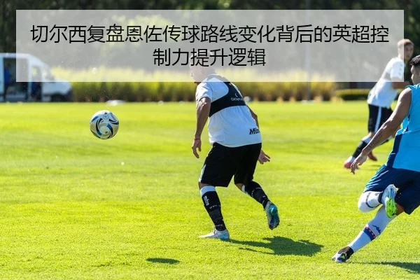 切尔西复盘恩佐传球路线变化背后的英超控制力提升逻辑