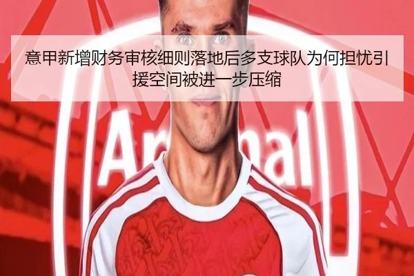 意甲新增财务审核细则落地后多支球队为何担忧引援空间被进一步压缩